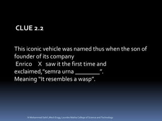 This iconic vehicle was named thus when the son of
founder of its company
Enrico X saw it the first time and
exclaimed,”semra urna ________”.
Meaning “It resembles a wasp”.
CLUE 2.2
N Mohammed Sahil ,Mech Engg, Lourdes Matha College of Science and Technology
 