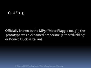 Officially known as the MP5 ("Moto Piaggio no. 5"), the
prototype was nicknamed "Paperino" (either 'duckling'
or Donald Duck in Italian)
CLUE 2.3
N Mohammed Sahil ,Mech Engg, Lourdes Matha College of Science and Technology
 