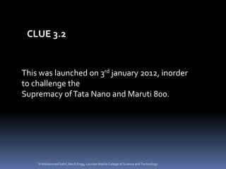 This was launched on 3rd january 2012, inorder
to challenge the
Supremacy ofTata Nano and Maruti 800.
CLUE 3.2
N Mohammed Sahil ,Mech Engg, Lourdes Matha College of Science and Technology
 