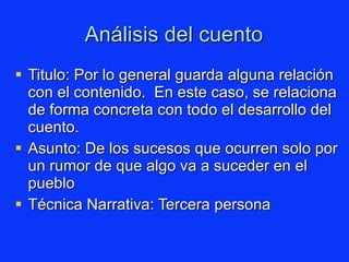 Análisis del cuento Titulo:  Por lo general guarda alguna relación con el contenido.  En este caso, se relaciona de forma concreta con todo el desarrollo del cuento. Asunto: De los sucesos que ocurren solo por un rumor de que algo va a suceder en el pueblo Técnica Narrativa: Tercera persona  