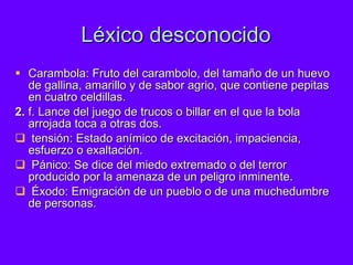 Léxico desconocido Carambola: Fruto del carambolo, del tamaño de un huevo de gallina, amarillo y de sabor agrio, que contiene pepitas en cuatro celdillas. 2.  f. Lance del juego de trucos o billar en el que la bola arrojada toca a otras dos. tensión: Estado anímico de excitación, impaciencia, esfuerzo o exaltación.  Pánico: Se dice del miedo extremado o del terror producido por la amenaza de un peligro inminente. Éxodo: Emigración de un pueblo o de una muchedumbre de personas. 
