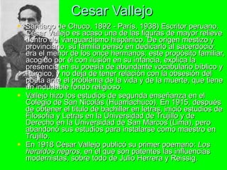 Cesar Vallejo Santiago de Chuco, 1892 - París, 1938) Escritor peruano. César Vallejo es acaso una de las figuras de mayor relieve dentro del vanguardismo hispánico. De origen mestizo y provinciano, su familia pensó en dedicarlo al sacerdocio: era el menor de los once hermanos; este propósito familiar, acogido por él con ilusión en su infancia, explica la presencia en su poesía de abundante vocabulario bíblico y litúrgico, y no deja de tener relación con la obsesión del poeta ante el problema de la vida y de la muerte, que tiene un indudable fondo religioso.  Vallejo hizo los estudios de segunda enseñanza en el Colegio de San Nicolás (Huamachuco). En 1915, después de obtener el título de bachiller en letras, inició estudios de Filosofía y Letras en la Universidad de Trujillo y de Derecho en la Universidad de San Marcos (Lima), pero abandonó sus estudios para instalarse como maestro en Trujillo.  En 1918 César Vallejo publicó su primer poemario:  Los heraldos negros , en el que son patentes las influencias modernistas, sobre todo de Julio Herrera y Reissig.  