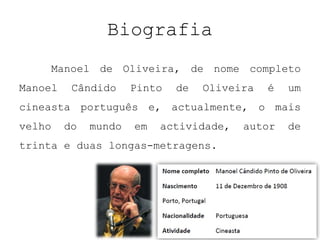 Biografia
        Manoel de Oliveira, de nome completo
Manoel    Cândido     Pinto   de   Oliveira   é   um
cineasta português e, actualmente, o mais
velho    do   mundo   em   actividade,   autor    de
trinta e duas longas-metragens.
 