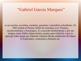 “Gabriel García Marques”
es un escritor, novelista, cuentista, guionista y periodista colombiano. En
1982 recibió el Premio Nobel de Literatura (ver: Premios,
reconocimientos y homenajes). Es conocido familiarmente y por sus
amigos como Gabito (hipocorístico guajiro para Gabriel), o por su
apócope Gabo desde que Eduardo Zalamea Borda subdirector del diario
El Espectador, comenzara a llamarle así.
 