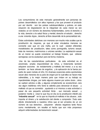 Los consumidores de este mercado generalmente son personas de
países desarrollados con altos ingresos y los que proveen el producto
por así decirlo son los países subdesarrollados y pobres, en esta
situación de degradación de la integridad de cada menor se ven
violados un sin número de derechos fundamentales, como el derecho a
la vida, derecho a la salud física y mental, derecho al estudio , derecho
a una vivienda digna , derecho al libre desarrollo de la personalidad etc.
Estas actividades delictivas con menores son mucho más ocultas que la
prostitución de mayores, ya que al estar vinculados menores se
convierte casi que en una mafia, por lo cual existen diferentes
modalidades de prostitución, tales como pornografía, turismo sexual,
trata de menores, matrimonios o uniones serviles. La explotación sexual
de un menor se puede considerar un trabajo forzado, que obtiene
semejanza con la esclavitud pero de forma moderna.
Una de las características particulares de esta actividad es el
anonimato, amplia disponibilidad de niños, y tristemente también
adquiere acciones de reclutamiento y maltrato del menor, o a su vez
también se hace atraves de engaños, y la aplicación de la fuerza por
parte de quien recluta al niño. En diversas ocasiones estos oportunistas
sacan alos menores de su país de origen por lo cual ellos se hacen más
vulnerables, y la mejor manera para que rindan en su trabajo es
inyectándoles drogas, por tanto algunos mueren por sobre dosis , otros
se vuelven adictos a ella, y algunos simplemente se acostumbran ,rara
vez algún indefenso niño tiene la valentía para denunciar el abuso y
maltrato al que es sometido ,ayudando a sí mismos a esta actividad a
pasar de una pequeña actividad ilícita , aun mercado sexual , y
posterior mente a crear lo que hoy en día es la prostitución infantil una
“industria sexual” en la que no importa el maltrato ni los abusos , solo
importa el dinero y la satisfacción del cliente o comprador .Todo esto
afecte directamente a nuestros niños que al ser privados de un sin
número de sus derechos , adquieren efectos negativos tanto física
como mentalmente, sin resaltar el hecho que son más propensos
adquirir enfermedades de transmisión sexual .
 