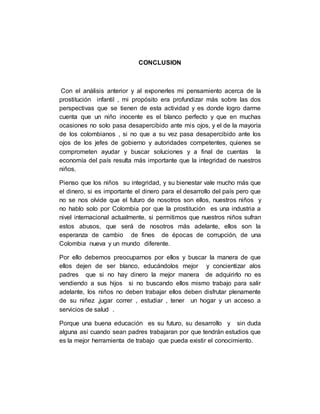 CONCLUSION
Con el análisis anterior y al exponerles mi pensamiento acerca de la
prostitución infantil , mi propósito era profundizar más sobre las dos
perspectivas que se tienen de esta actividad y es donde logro darme
cuenta que un niño inocente es el blanco perfecto y que en muchas
ocasiones no solo pasa desapercibido ante mis ojos, y el de la mayoría
de los colombianos , si no que a su vez pasa desapercibido ante los
ojos de los jefes de gobierno y autoridades competentes, quienes se
comprometen ayudar y buscar soluciones y a final de cuentas la
economía del país resulta más importante que la integridad de nuestros
niños.
Pienso que los niños su integridad, y su bienestar vale mucho más que
el dinero, si es importante el dinero para el desarrollo del país pero que
no se nos olvide que el futuro de nosotros son ellos, nuestros niños y
no hablo solo por Colombia por que la prostitución es una industria a
nivel internacional actualmente, si permitimos que nuestros niños sufran
estos abusos, que será de nosotros más adelante, ellos son la
esperanza de cambio de fines de épocas de corrupción, de una
Colombia nueva y un mundo diferente.
Por ello debemos preocuparnos por ellos y buscar la manera de que
ellos dejen de ser blanco, educándolos mejor y concientizar alos
padres que si no hay dinero la mejor manera de adquirirlo no es
vendiendo a sus hijos si no buscando ellos mismo trabajo para salir
adelante, los niños no deben trabajar ellos deben disfrutar plenamente
de su niñez ,jugar correr , estudiar , tener un hogar y un acceso a
servicios de salud .
Porque una buena educación es su futuro, su desarrollo y sin duda
alguna así cuando sean padres trabajaran por que tendrán estudios que
es la mejor herramienta de trabajo que pueda existir el conocimiento.
 