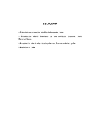 BIBLIOGRAFIA
♦ Entrevista de rcn radio, alcalde de bosconia cesar.
♦ Prostitución infantil fenómeno de una sociedad diferente. Juan
Ramírez Marín
♦ Prostitución infantil silencio sin palabras. Romina soledad giufre
♦ Periódico la calle.
 