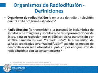 • Organismo de radiodifusión: la empresa de radio o televisión
que trasmite programas al público 1
• Radiodifusión: (la transmisión), la transmisión inalámbrica de
sonidos o de imágenes y sonidos o de las representaciones de
éstos, para su recepción por el público; dicha transmisión por
satélite también es una “radiodifusión”; la transmisión de
señales codificadas será “radiodifusión” cuando los medios de
descodificación sean ofrecidos al público por el organismo de
radiodifusión o con su consentimiento 2
Organismos de Radiodifusión -
Definiciones
1) Ley 23 de 1982 Art. 8; Decisión Andina 351 de 1993 Art. 3.
2) Tratado OMPI sobre Interpretación o Ejecución de Fonogramas (TOIEF) art. 1 literal f
 