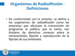 • De conformidad con lo anterior, se define a
los organismos de radiodifusión como las
empresas que efectúan la transmisión de
programas al público, por lo tanto, son
titulares de derechos conexos sobre la
retransmisión, fijación y reproducción de la
fijación de sus emisiones.
Organismos de Radiodifusión -
Definiciones
 