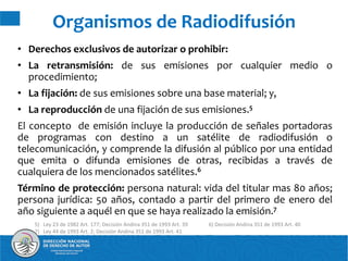 • Derechos exclusivos de autorizar o prohibir:
• La retransmisión: de sus emisiones por cualquier medio o
procedimiento;
• La fijación: de sus emisiones sobre una base material; y,
• La reproducción de una fijación de sus emisiones.5
El concepto de emisión incluye la producción de señales portadoras
de programas con destino a un satélite de radiodifusión o
telecomunicación, y comprende la difusión al público por una entidad
que emita o difunda emisiones de otras, recibidas a través de
cualquiera de los mencionados satélites.6
Término de protección: persona natural: vida del titular mas 80 años;
persona jurídica: 50 años, contado a partir del primero de enero del
año siguiente a aquél en que se haya realizado la emisión.7
Organismos de Radiodifusión
5) Ley 23 de 1982 Art. 177; Decisión Andina 351 de 1993 Art. 39 6) Decisión Andina 351 de 1993 Art. 40
7) Ley 44 de 1993 Art. 2; Decisión Andina 351 de 1993 Art. 41
 