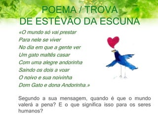 POEMA / TROVA
DE ESTÊVÃO DA ESCUNA
«O mundo só vai prestar
Para nele se viver
No dia em que a gente ver
Um gato maltês casar
Com uma alegre andorinha
Saindo os dois a voar
O noivo e sua noivinha
Dom Gato e dona Andorinha.»
Segundo a sua mensagem, quando é que o mundo
valerá a pena? E o que significa isso para os seres
humanos?
 
