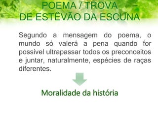 POEMA / TROVA
DE ESTÊVÃO DA ESCUNA
Segundo a mensagem do poema, o
mundo só valerá a pena quando for
possível ultrapassar todos os preconceitos
e juntar, naturalmente, espécies de raças
diferentes.
Moralidade da história
 