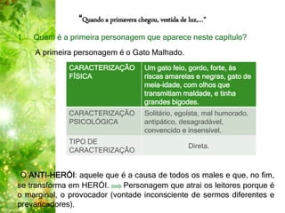 “Quando a primavera chegou, vestida de luz,…”
1. Quem é a primeira personagem que aparece neste capítulo?
A primeira personagem é o Gato Malhado.
O ANTI-HERÓI: aquele que é a causa de todos os males e que, no fim,
se transforma em HERÓI. Personagem que atrai os leitores porque é
o marginal, o provocador (vontade inconsciente de sermos diferentes e
prevaricadores).
CARACTERIZAÇÃO
FÍSICA
Um gato feio, gordo, forte, às
riscas amarelas e negras, gato de
meia-idade, com olhos que
transmitiam maldade, e tinha
grandes bigodes.
CARACTERIZAÇÃO
PSICOLÓGICA
Solitário, egoísta, mal humorado,
antipático, desagradável,
convencido e insensível.
TIPO DE
CARACTERIZAÇÃO
Direta.
 