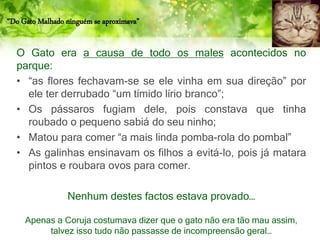“Do Gato Malhado ninguém se aproximava”
O Gato era a causa de todo os males acontecidos no
parque:
• “as flores fechavam-se se ele vinha em sua direção” por
ele ter derrubado “um tímido lírio branco”;
• Os pássaros fugiam dele, pois constava que tinha
roubado o pequeno sabiá do seu ninho;
• Matou para comer “a mais linda pomba-rola do pombal”
• As galinhas ensinavam os filhos a evitá-lo, pois já matara
pintos e roubara ovos para comer.
Nenhum destes factos estava provado…
Apenas a Coruja costumava dizer que o gato não era tão mau assim,
talvez isso tudo não passasse de incompreensão geral…
 