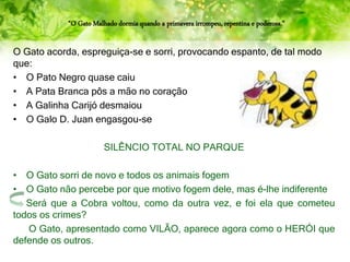 “O Gato Malhado dormia quando a primavera irrompeu, repentina e poderosa.”
O Gato acorda, espreguiça-se e sorri, provocando espanto, de tal modo
que:
• O Pato Negro quase caiu
• A Pata Branca pôs a mão no coração
• A Galinha Carijó desmaiou
• O Galo D. Juan engasgou-se
SILÊNCIO TOTAL NO PARQUE
• O Gato sorri de novo e todos os animais fogem
• O Gato não percebe por que motivo fogem dele, mas é-lhe indiferente
Será que a Cobra voltou, como da outra vez, e foi ela que cometeu
todos os crimes?
O Gato, apresentado como VILÃO, aparece agora como o HERÓI que
defende os outros.
 