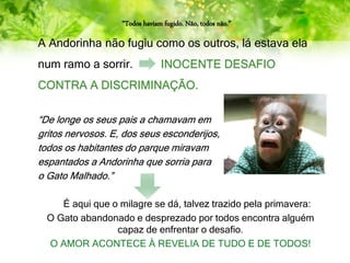 “Todos haviam fugido. Não, todos não.”
A Andorinha não fugiu como os outros, lá estava ela
num ramo a sorrir. INOCENTE DESAFIO
CONTRA A DISCRIMINAÇÃO.
“De longe os seus pais a chamavam em
gritos nervosos. E, dos seus esconderijos,
todos os habitantes do parque miravam
espantados a Andorinha que sorria para
o Gato Malhado.”
É aqui que o milagre se dá, talvez trazido pela primavera:
O Gato abandonado e desprezado por todos encontra alguém
capaz de enfrentar o desafio.
O AMOR ACONTECE À REVELIA DE TUDO E DE TODOS!
 