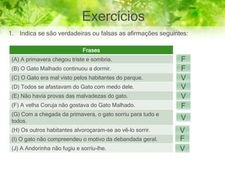 Exercícios
1. Indica se são verdadeiras ou falsas as afirmações seguintes:
Frases
(A) A primavera chegou triste e sombria.
(B) O Gato Malhado continuou a dormir.
(C) O Gato era mal visto pelos habitantes do parque.
(D) Todos se afastavam do Gato com medo dele.
(E) Não havia provas das malvadezas do gato.
(F) A velha Coruja não gostava do Gato Malhado.
(G) Com a chegada da primavera, o gato sorriu para tudo e
todos.
(H) Os outros habitantes alvoroçaram-se ao vê-lo sorrir.
(I) O gato não compreendeu o motivo da debandada geral.
(J) A Andorinha não fugiu e sorriu-lhe.
F
F
V
V
V
F
V
V
F
V
 