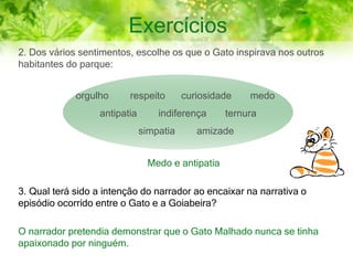 Exercícios
2. Dos vários sentimentos, escolhe os que o Gato inspirava nos outros
habitantes do parque:
Medo e antipatia
3. Qual terá sido a intenção do narrador ao encaixar na narrativa o
episódio ocorrido entre o Gato e a Goiabeira?
O narrador pretendia demonstrar que o Gato Malhado nunca se tinha
apaixonado por ninguém.
orgulho respeito curiosidade medo
antipatia indiferença ternura
simpatia amizade
 
