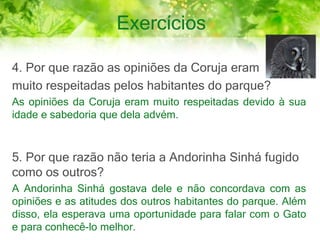 Exercícios
4. Por que razão as opiniões da Coruja eram
muito respeitadas pelos habitantes do parque?
As opiniões da Coruja eram muito respeitadas devido à sua
idade e sabedoria que dela advém.
5. Por que razão não teria a Andorinha Sinhá fugido
como os outros?
A Andorinha Sinhá gostava dele e não concordava com as
opiniões e as atitudes dos outros habitantes do parque. Além
disso, ela esperava uma oportunidade para falar com o Gato
e para conhecê-lo melhor.
 