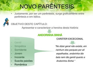 NOVO PARÊNTESIS
• Justamente, por ser um parêntesis, surge graficamente entre
parêntesis e em itálico.
OBJETIVO DESTE CAPÍTULO:
Apresentar e caracterizar a heroína desta história
- Bela CARÁTER EXCECIONAL
- Gentil
- Simpática “No dizer geral não existia, em
- Sorridente nenhum dos parques por ali
- Jovem espalhados, andorinha tão
- Inocente bela nem tão gentil quanto a
- Suscita paixões Andorinha Sinhá.”
- Romântica
 