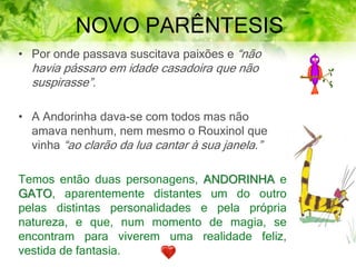 NOVO PARÊNTESIS
• Por onde passava suscitava paixões e “não
havia pássaro em idade casadoira que não
suspirasse”.
• A Andorinha dava-se com todos mas não
amava nenhum, nem mesmo o Rouxinol que
vinha “ao clarão da lua cantar à sua janela.”
Temos então duas personagens, ANDORINHA e
GATO, aparentemente distantes um do outro
pelas distintas personalidades e pela própria
natureza, e que, num momento de magia, se
encontram para viverem uma realidade feliz,
vestida de fantasia.
 