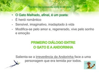 “Em torno era a primavera, sonho de um poeta”
• O Gato Malhado, afinal, é um poeta:
- É herói romântico
- Sensível, imaginativo, inadaptado à vida
- Modifica-se pelo amor e, regenerado, vive pelo sonho
e emoção
Salienta-se a irreverência da Andorinha face a uma
personagem que era temida por todos.
 