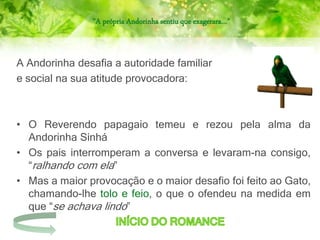 “A própria Andorinha sentiu que exagerara…”
A Andorinha desafia a autoridade familiar
e social na sua atitude provocadora:
• O Reverendo papagaio temeu e rezou pela alma da
Andorinha Sinhá
• Os pais interromperam a conversa e levaram-na consigo,
“ralhando com ela”
• Mas a maior provocação e o maior desafio foi feito ao Gato,
chamando-lhe tolo e feio, o que o ofendeu na medida em
que “se achava lindo”
 