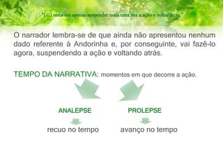 “(…) resta-me apenas suspender mais uma vez a ação e voltar atrás.”
O narrador lembra-se de que ainda não apresentou nenhum
dado referente à Andorinha e, por conseguinte, vai fazê-lo
agora, suspendendo a ação e voltando atrás.
TEMPO DA NARRATIVA: momentos em que decorre a ação.
ANALEPSE PROLEPSE
recuo no tempo avanço no tempo
 