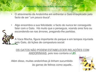 “A Andorinha Sinhá, além de bela, era um pouco louca.”
• O atrevimento da Andorinha em enfrentar o Gato é explicado pelo
facto de ser “um pouco louca”.
• Algo ensombra a sua felicidade: o facto de nunca ter conseguido
falar com o Gato. Há muito que o perseguia, voando ares fora ou
escondendo-se nas árvores, pregando-lhe partidas.
• A Vaca Mocha, figura importante do parque e em tempos injuriada
pelo Gato, dá lições de compostura social:
OS GATOS NÃO PODEM ESTABELECER RELAÇÕES COM
ANDORINHAS, pois isso contaria a LEI.
Além disso, muitas andorinhas já tinham sucumbido
às garras de felinos como aquele…
 