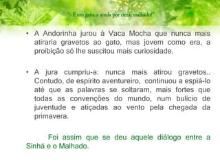 “- É um gato, e ainda por cima, malhado!”
• A Andorinha jurou à Vaca Mocha que nunca mais
atiraria gravetos ao gato, mas jovem como era, a
proibição só lhe suscitou mais curiosidade.
• A jura cumpriu-a: nunca mais atirou gravetos..
Contudo, de espírito aventureiro, continuou a espiá-lo
até que as palavras se soltaram, mais fortes que
todas as convenções do mundo, num bulício de
juventude e atiçadas ao vento pela chegada da
primavera.
Foi assim que se deu aquele diálogo entre a
Sinhá e o Malhado.
 