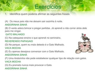 Exercícios
1. Identifica quem poderia afirmar as seguintes frases:
(A) Os meus pais não me deixam sair sozinha à noite.
ANDORINHA SINHÁ
(B) O vento adora brincar e pregar partidas. Já aprendi a não correr atrás dele
para me vingar.
GATO MALHADO
(C) Na catequese ensino o que aprendi no seminário.
REVERENDO PAPAGAIO
(D) No parque, quem eu mais detesto é o Gato Malhado.
VACA MOCHA
(E) Eu apenas desejava conversar com o Gato Malhado.
ANDORINHA SINHÁ
(F) Uma Andorinha não pode estabelecer qualquer tipo de relação com gatos.
VACA MOCHA
(G) Eu prometo nunca mais provocar o Gato.
ANDORINHA SINHÁ
 