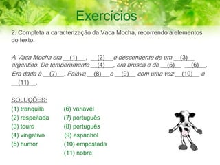 Exercícios
2. Completa a caracterização da Vaca Mocha, recorrendo a elementos
do texto:
A Vaca Mocha era __(1)__ , __(2)__ e descendente de um __(3)__
argentino. De temperamento __(4) __, era brusca e de __(5)__ __(6)__.
Era dada à __(7)__. Falava __(8)__ e __(9)__ com uma voz __(10)__ e
__(11)__.
SOLUÇÕES:
(1) tranquila (6) variável
(2) respeitada (7) português
(3) touro (8) português
(4) vingativo (9) espanhol
(5) humor (10) empostada
(11) nobre
 