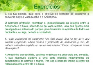 Exercícios
3. Na tua opinião, qual seria o objetivo do narrador ao descrever a
conversa entre a Vaca Mocha e a Andorinha?
O narrador pretendia relembrar a impossibilidade da relação entre a
Andorinha e o Gato, servindo-se da Vaca Mocha, uma das figuras mais
prestigiadas e solenes do parque, para transmitir as opiniões de todos os
habitantes, ou seja, de toda a sociedade.
4. “Mas juramento de andorinha não vale muito, não se lhe deve dar
crédito exagerado. Muito menos a juramento de andorinha jovem, de
cabeça ardente e espírito um pouco aventureiro.” Como interpretas estas
afirmações?
A Andorinha era decidida, corajosa e deixava-se guiar pelo seu coração.
A sua juventude ajudava a uma certa rebeldia relativamente ao
cumprimento de normas e regras. Por isso o narrador indicia o reatar do
relacionamento entre ela e o Gato.
 