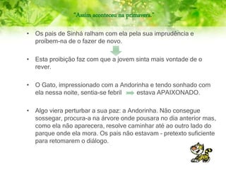“Assim aconteceu na primavera.”
• Os pais de Sinhá ralham com ela pela sua imprudência e
proíbem-na de o fazer de novo.
• Esta proibição faz com que a jovem sinta mais vontade de o
rever.
• O Gato, impressionado com a Andorinha e tendo sonhado com
ela nessa noite, sentia-se febril estava APAIXONADO.
• Algo viera perturbar a sua paz: a Andorinha. Não consegue
sossegar, procura-a na árvore onde pousara no dia anterior mas,
como ela não aparecera, resolve caminhar até ao outro lado do
parque onde ela mora. Os pais não estavam – pretexto suficiente
para retomarem o diálogo.
 