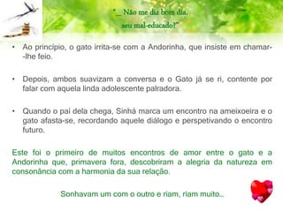“_ Não me diz bom dia,
seu mal-educado?”
• Ao princípio, o gato irrita-se com a Andorinha, que insiste em chamar-
-lhe feio.
• Depois, ambos suavizam a conversa e o Gato já se ri, contente por
falar com aquela linda adolescente palradora.
• Quando o pai dela chega, Sinhá marca um encontro na ameixoeira e o
gato afasta-se, recordando aquele diálogo e perspetivando o encontro
futuro.
Este foi o primeiro de muitos encontros de amor entre o gato e a
Andorinha que, primavera fora, descobriram a alegria da natureza em
consonância com a harmonia da sua relação.
Sonhavam um com o outro e riam, riam muito…
 
