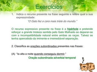 Exercícios
1. Indica o recurso presente na frase seguinte e refere qual a sua
expressividade:
“O Gato fez a cara mais triste do mundo.”
O recurso expressivo presente na frase é a hipérbole e pretende
reforçar a grande tristeza sentida pelo Gato Malhado ao deparar-se
com a incompatibilidade natural entre ambas as raças. Talvez se
tenha apercebido da iminente e irremediável separação.
2. Classifica as orações subordinadas presentes nas frases:
(A) “Ia alta a noite quando conseguiu dormir.”
Oração subordinada adverbial temporal
 
