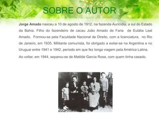 SOBRE O AUTOR
Jorge Amado nasceu a 10 de agosto de 1912, na fazenda Auricídia, a sul do Estado
da Bahia. Filho do fazendeiro de cacau João Amado de Faria de Eulália Leal
Amado. Formou-se pela Faculdade Nacional de Direito, com a licenciatura, no Rio
de Janeiro, em 1935. Militante comunista, foi obrigado a exilar-se na Argentina e no
Uruguai entre 1941 e 1942, período em que fez longa viagem pela América Latina.
Ao voltar, em 1944, separou-se de Matilde Garcia Rosa, com quem tinha casado.
 
