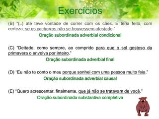 Exercícios
(B) “(…) até teve vontade de correr com os cães. E teria feito, com
certeza, se os cachorros não se houvessem afastado.“
Oração subordinada adverbial condicional
(C) “Deitado, como sempre, ao comprido para que o sol gostoso da
primavera o envolva por inteiro.”
Oração subordinada adverbial final
(D) “Eu não te conto o meu porque sonhei com uma pessoa muito feia.”
Oração subordinada adverbial causal
(E) “Quero acrescentar, finalmente, que já não se tratavam de você.”
Oração subordinada substantiva completiva
 