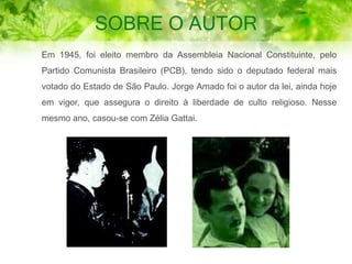 SOBRE O AUTOR
Em 1945, foi eleito membro da Assembleia Nacional Constituinte, pelo
Partido Comunista Brasileiro (PCB), tendo sido o deputado federal mais
votado do Estado de São Paulo. Jorge Amado foi o autor da lei, ainda hoje
em vigor, que assegura o direito à liberdade de culto religioso. Nesse
mesmo ano, casou-se com Zélia Gattai.
 