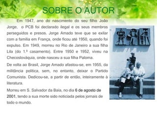 SOBRE O AUTOR
Em 1947, ano do nascimento do seu filho João
Jorge, o PCB foi declarado ilegal e os seus membros
perseguidos e presos. Jorge Amado teve que se exilar
com a família em França, onde ficou até 1950, quando foi
expulso. Em 1949, morreu no Rio de Janeiro a sua filha
Lila (do 1.º casamento). Entre 1950 e 1952, viveu na
Checoslováquia, onde nasceu a sua filha Paloma.
De volta ao Brasil, Jorge Amado afastou-se, em 1955, da
militância política, sem, no entanto, deixar o Partido
Comunista. Dedicou-se, a partir de então, inteiramente à
literatura.
Morreu em S. Salvador da Baía, no dia 6 de agosto de
2001, tendo a sua morte sido noticiada pelos jornais de
todo o mundo.
 
