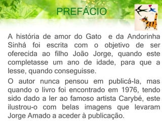 PREFÁCIO
A história de amor do Gato e da Andorinha
Sinhá foi escrita com o objetivo de ser
oferecida ao filho João Jorge, quando este
completasse um ano de idade, para que a
lesse, quando conseguisse.
O autor nunca pensou em publicá-la, mas
quando o livro foi encontrado em 1976, tendo
sido dado a ler ao famoso artista Carybé, este
ilustrou-o com belas imagens que levaram
Jorge Amado a aceder à publicação.
 
