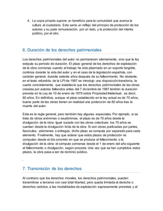 4. La copia privada supone un beneficio para la comunidad que acerca la
cultura al ciudadano. Esto sería un reflejo del principio de protección de los
autores y su justa remuneración, por un lado, y la protección del interés
público, por el otro.
6. Duración de los derechos patrimoniales
Los derechos patrimoniales del autor no permanecen eternamente, sino que la ley
estipula su período de duración. El plazo general de los derechos de explotación
de la obra comienza cuando el trabajo ha sido plasmado en un soporte tangible,
continúa durante la vida del autor y en el caso de la legislación española, con
carácter general, durante setenta años después de su fallecimiento. No obstante,
en el texto refundido de la LPI de 1987 se introdujo una disposicióntransitoria, la
cuarta concretamente, que establecía que los derechos patrimoniales de las obras
creadas por autores fallecidos antes del 7 diciembre de 1987 tendrán la duración
prevista en la Ley de 10 de enero de 1879 sobre Propiedad Intelectual, es decir,
80 años. En definitiva, aunque el plazo establecido en la ley actual es de 70 años,
buena parte de las obras tienen en realidad una protección de 80 años tras la
muerte del autor.
Esta es la regla general, pero también hay algunas especiales. Por ejemplo, si se
trata de obras anónimas o seudónimas, el plazo es de 70 años desde la
divulgación de la obra. Igual sucede con las obras colectivas: los 70 años se
cuentan desde la divulgación lícita de la obra. Si son obras publicadas por partes,
fascículos, volúmenes o entregas, dicho plazo se computa por separado para cada
elemento. Finalmente, hay que aclarar que estos plazos de protección no
computan desde el día concreto en que se produce el fallecimiento o la
divulgación de la obra: el cómputo comienza desde el 1 de enero del año siguiente
al fallecimiento o divulgación, según proceda. Una vez que se han cumplidos estos
plazos, la obra pasa a ser de dominio público.
.
7. Transmisión de los derechos
Al contrario que los derechos morales, los derechos patrimoniales, pueden
transmitirse a terceros con casi total libertad, pero queda limitada al derecho o
derechos cedidos, a las modalidades de explotación expresamente previstas y al
 