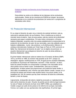 Entidad de Gestión de Derechos de los Productores Audiovisuales
(EGEDA)
Esta entidad se centra en la defensa de los intereses de los productores
audiovisuales. Dentro de los miembros de EGEDA se incluyen las propias
televisiones en su condición de productoras (en series de tv o programas de
variedades entre otros).
10. Protección Internacional
En su origen el derecho de autor era un derecho de carácter territorial, esto es,
cada páis lo aplicaba dentro de sus fronteras. Pero a medida que se abría el
mercado hacia el exterior, fuera de esos países, esta ley carecía de la efectividad
necesaria para seguir cumpliéndose. Por este motivo comenzaron a firmarse
tratados bilaterales, acuerdos entre dos países estableciendo la reciprocidad en la
protección de los derechos de autor de sus nacionales, para más adelante pasar a
tratados multilaterales, mucho más prácticos. La ALAI(Association littéraire et
artistique internationale), fundada por Victor Hugo en París en 1878, promovió un
fallida “ley internacional del derecho de autor” con el objetivo de promover un
acuerdo internacional que protegiera el derecho de autor de obras artísticas y
literarias (Xalabarder, 2005).
El primer tratado internacional sobre la materia fue el Convenio de Berna (OMPI,
1971) y se firmó en 1886. Su revisión más reciente es de 1971, aunque se
introdujeron algunas modificaciones en 1979. Al igual que los acuerdos bilaterales,
se basaba en el principio del “tratamiento nacional” o “trato nacional”, es decir,
todos los países firmantes se comprometían a proteger a los nacionales de los
otros países como si fueran suyos. Evidentemente, para que no hubiera
perjudicados, al haber países que proporcionan una protección fuerte frentes a
otros débil, se establecían unos mínimos que todos debían cumplir. Aunque en un
principio los países que firmaron este acuerdo fueron muy pocos (siete), en la
actualidad son 164, de manera que hay tiene miembros de todos los continentes,
tamaño y nivel de riqueza.
Lógicamente, el desarrollo del entorno digital ha provocado un replanteamiento
tanto del los derechos de autor. El punto de partida para la reforma legal necesaria
ha sido el Tratado de Derecho de Autor de la OMPI (1996), que estableció el
modelo a seguir por parte de los países en la reforma de sus leyes nacionales.
Vamos a ver cuáles son sus aportaciones más significativas. En primer lugar,
 