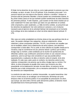 El titular de los derechos de una obra es, como regla general, la persona que crea
el trabajo, es decir, el autor. En la LPI (artículo 5) se considera como autor “a la
persona natural que crea alguna obra literaria, artística o científica”. Aunque en
principio sólo las personas naturales o físicas pueden ser consideradas autores, la
ley prevé ciertos casos en los que también pueden beneficiarse de estos derechos
las personas jurídicas. A este respecto, ¿qué sucede con las obras creadas por un
autor asalariado? En este caso habrá que estar a lo que determine el contrato
entre empresario y autor asalariado, y, a falta de dicho contrato, se presumirá que
los derechos de explotación han sido cedidos en exclusiva y con el alcance
necesario para el ejercicio de la actividad habitual del empresario en el momento
de la entrega de la obra realizada en virtud de dicha relación laboral (artículo 51
LPI).
Otro caso con cierta complejidad es el de las obras en las que participa más de un
autor. Se pueden distinguir tres categorías: obras en colaboración, obras
colectivas y obras compuestas (artículos 7-9 LPI). Las primeras son aquellas que
son el resultado unitario de la colaboración de varios autores y los derechos
corresponden a todos ellos. Por su parte, la obra colectiva es aquella creada por la
iniciativa y bajo la coordinación de una persona natural o jurídica que la edita y
divulga bajo su nombre y está constituida por la reunión de aportaciones de
diferentes autores cuya contribución personal se funde en una creación única y
autónoma, para la cual haya sido concebida sin que sea posible atribuir
separadamente a cualquiera de ellos un derecho sobre el conjunto de la obra
realizada. En este caso, salvo pacto en contrario, los derechos sobre la obra
colectiva corresponden a la persona que la edita y divulga bajo su nombre. Por
último, la obra compuesta es aquella obra nueva que incorpora una obra
preexistente sin la colaboración del autor de esta última, sin perjuicio de los
derechos que a éste correspondan y de su necesaria autorización. En este caso,
los derechos son independientes.
La condición de autor tiene un carácter irrenunciable, no puede transmitirse inter
vivos ni mortis causa, no se extingue con el transcurso del tiempo así como
tampoco entra en el dominio público ni es susceptible de prescripción. Es decir,
que aunque una obra entre a formar parte del dominio público, el derecho moral
de paternidad de la misma permanece intacto.
4. Contenido del derecho de autor
 