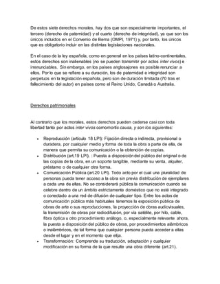 De estos siete derechos morales, hay dos que son especialmente importantes, el
tercero (derecho de paternidad) y el cuarto (derecho de integridad), ya que son los
únicos incluidos en el Convenio de Berna (OMPI, 1971) y, por tanto, los únicos
que es obligatorio incluir en las distintas legislaciones nacionales.
En el caso de la ley española, como en general en los países latino-continentales,
estos derechos son inalienables (no se pueden transmitir por actos inter vivos) e
irrenunciables. Sin embargo, en los países anglosajones es posible renunciar a
ellos. Por lo que se refiere a su duración, los de paternidad e integridad son
perpetuos en la legislación española, pero son de duración limitada (70 tras el
fallecimiento del autor) en países como el Reino Unido, Canadá o Australia.
Derechos patrimoniales
Al contrario que los morales, estos derechos pueden cederse casi con toda
libertad tanto por actos inter vivos comomortis causa, y son los siguientes:
 Reproducción (artículo 18 LPI): Fijación directa o indirecta, provisional o
duradera, por cualquier medio y forma de toda la obra o parte de ella, de
manera que permita su comunicación o la obtención de copias.
 Distribución (art.19 LPI). : Puesta a disposicióndel público del original o de
las copias de la obra, en un soporte tangible, mediante su venta, alquiler,
préstamo o de cualquier otra forma.
 Comunicación Pública (art.20 LPI). Todo acto por el cual una pluralidad de
personas pueda tener acceso a la obra sin previa distribución de ejemplares
a cada una de ellas. No se considerará pública la comunicación cuando se
celebre dentro de un ámbito estrictamente doméstico que no esté integrado
o conectado a una red de difusión de cualquier tipo. Entre los actos de
comunicación pública más habituales tenemos la exposición pública de
obras de arte o sus reproducciones, la proyección de obras audiovisuales,
la transmisión de obras por radiodifusión, por vía satélite, por hilo, cable,
fibra óptica u otro procedimiento análogo, o, especialmente relevante ahora,
la puesta a disposicióndel público de obras, por procedimientos alámbricos
o inalámbricos, de tal forma que cualquier persona pueda acceder a ellas
desde el lugar y en el momento que elija.
 Transformación: Comprende su traducción, adaptación y cualquier
modificación en su forma de la que resulte una obra diferente (art.21).
 