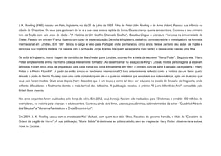 J. K. Rowling (1965) nasceu em Yate, Inglaterra, no dia 31 de julho de 1965. Filha de Peter Jolin Rowling e de Anne Volant. Passou sua infância na
cidade de Chepstow. Os seus pais gostavam de ler e a sua casa estava repleta de livros. Desde criança queria ser escritora. Escreveu o seu primeiro
livro de ficção com seis anos de idade - "A História de Um Coelho Chamado Coelho".. Estudou Língua e Literatura Francesa na Universidade de
Exeter. Passou um ano em França fazendo um curso de especialização. De volta à Inglaterra, trabalhou como secretária e investigadora na Amnistia
Internacional em Londres. Em 1991 deixou o cargo e veio para Portugal, onde permaneceu cinco anos. Nesse período deu aulas de Inglês e
reinicioua sua trajetória literária. Foi casada com o português Jorge Arantes 8de quem se separaria mais tarde), e dessa união nasceu uma filha.
De volta a Inglaterra, numa viagem de combóio de Manchester para Londres, ocorreu-lhe a ideia de escrever "Harry Potter". Segundo ela, "Harry
Potter simplesmente entrou na minha cabeça inteiramente formado". Ao desembarcar na estação de King's Crosse, muitos personagens já estavam
definidos. Foram cinco anos de preparação para cada trama dos livros e finalmente em 1997, o primeiro livro da série é lançado na Inglaterra - "Harry
Potter e a Pedra Filosofal". A partir de então tornou-se fenómeno internacional.O livro anteriormente referido conta a história de um bebé quefoi
deixado à porta da família Dursley, com uma carta contando quem ele é e quais os mistérios que envolvem sua sobrevivência, após um duelo no qual
seus pais foram mortos. Onze anos depois Harry descobre que é um bruxo e como tal deve ser educado na escola de bruxaria de Hogwarts, onde
enfrenta dificuldades e finalmente derrota o mais terrível dos feiticeiros. A publicação recebeu o prémio "O Livro Infantil do Ano", concedido pelo
British Book Awards.
Nos anos seguintes foram publicados sete livros da série. Em 2012, seus livros já haviam sido traduzidos para 73 idiomas e vendido 450 milhões de
exemplares, na maioria para crianças e adolescentes. Escreveu ainda dois livros, usando pseudônimos, sobreelementos da série - "Quadribol Através
dos Séculos" e "Monstros Fantásticos e Onde Encontrá-los".
Em 2001, J. K. Rowling casou com o anestesista Neil Michael, com quem teve dois filhos. Recebeu do governo francês, o título de "Cavaleiro da
Ordem da Legião de Honra". A sua publicação, "Morte Súbita" é destinada ao público adulto, sem as magias de Harry Potter. Atualmente a autora,
mora na Escócia.

 