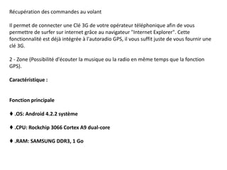 Récupération des commandes au volant
Il permet de connecter une Clé 3G de votre opérateur téléphonique afin de vous
permettre de surfer sur internet grâce au navigateur "Internet Explorer". Cette
fonctionnalité est déjà intégrée à l'autoradio GPS, il vous suffit juste de vous fournir une
clé 3G.
2 - Zone (Possibilité d'écouter la musique ou la radio en même temps que la fonction
GPS).
Caractéristique :
Fonction principale
♦ .OS: Android 4.2.2 système
♦ .CPU: Rockchip 3066 Cortex A9 dual-core
♦ .RAM: SAMSUNG DDR3, 1 Go
 