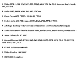 ♦ .Vidéo: MP4, H.264, WMV, AVI, RM, RMVB, VOB, VC1, RV, DivX, Sorenson Spark, Spark,
VP8, AVS flux ...
♦ .Audio: MP3, WMA, WAV, RM, AAC, LFAC ect
♦ .Photo Format JPG / BMP / JEPG / GIF / PNG
♦ .Port de carte .USB / SD: support MP4, DIVX, JPEG, MP3 et WMA
♦ .Affichage .Backing: voiture inverse entrée caméra (commutateur automatique)
♦ .Audio-vidéo entrée / sortie: 2 sortie vidéo, sortie 4audio, entrée 2video, entrée audio 2
♦ .Sortie .Subwoofer 4 * 50W
♦ .Compatible avec DVD, DVD-R, DVD-RW, HDVD, DVCD, MP3, MP4, CD-R, CD-RW, VCD,
DivX, WMA, MP2, VCD ...
♦ .4X50W puissance maximale
♦ .Vidéo décodeur HW 1080P
♦ .Clé USB 3G (en option)
 