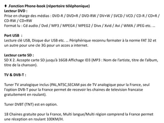 ♦ .Fonction Phone-book (répertoire téléphonique)
Lecteur DVD :
Prise en charge des médias : DVD-R / DVD+R / DVD-RW / DV+W / SVCD / VCD / CD-R / CD+R /
CD-RW / CD+RW
Format lu : Cd audio / Dvd / MP3 / MPEG4 / MPEG2 / Divx / Xvid / Avi / WMA / JPEG etc. …
Port USB :
Lecture clé USB, Disque dur USB etc. … Périphérique reconnu formater à la norme FAT 32 et
un autre pour une cle 3G pour un acces a internet.
Lecteur carte SD :
SD X 2. Accepte carte SD jusqu’à 16GB Affichage ID3 (MP3 : Nom de l’artiste, titre de l’album,
titre de la chanson).
TV & DVB-T :
Tuner TV analogique inclus (PAL,NTSC,SECAM pas de TV analogique pour la France, seul
l'option DVB-T pour la France permet de recevoir les chaines de television francaise
gratuitement en roulant).
Tuner DVBT (TNT) est en option.
18 Chaines gratuite pour la France, Multi langue/Multi région comprend la France permet
une réception en roulant 100KM/H.
 