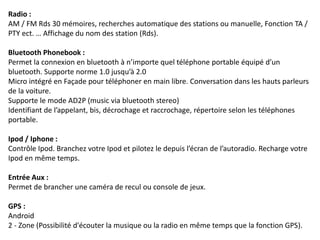 Radio :
AM / FM Rds 30 mémoires, recherches automatique des stations ou manuelle, Fonction TA /
PTY ect. … Affichage du nom des station (Rds).
Bluetooth Phonebook :
Permet la connexion en bluetooth à n’importe quel téléphone portable équipé d’un
bluetooth. Supporte norme 1.0 jusqu’à 2.0
Micro intégré en Façade pour téléphoner en main libre. Conversation dans les hauts parleurs
de la voiture.
Supporte le mode AD2P (music via bluetooth stereo)
Identifiant de l’appelant, bis, décrochage et raccrochage, répertoire selon les téléphones
portable.
Ipod / Iphone :
Contrôle Ipod. Branchez votre Ipod et pilotez le depuis l’écran de l’autoradio. Recharge votre
Ipod en même temps.
Entrée Aux :
Permet de brancher une caméra de recul ou console de jeux.
GPS :
Android
2 - Zone (Possibilité d'écouter la musique ou la radio en même temps que la fonction GPS).
 